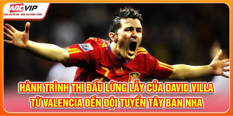 Hành trình thi đấu lừng lẫy của David Villa từ Valencia đến đội tuyển Tây Ban Nha